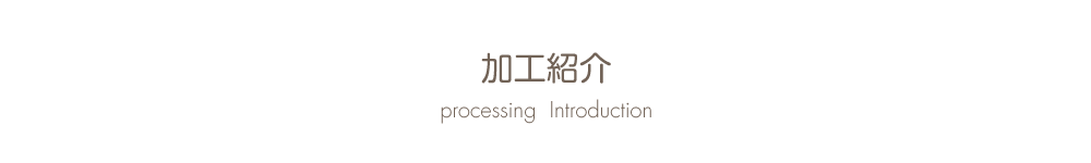 加工紹介 Processing  Introduction